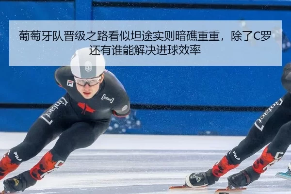 葡萄牙队晋级之路看似坦途实则暗礁重重，除了C罗还有谁能解决进球效率